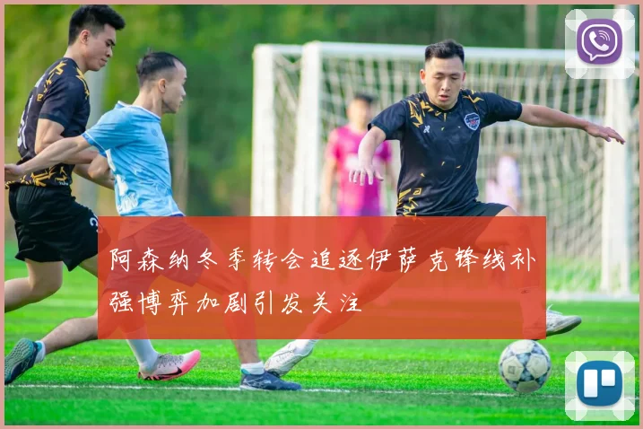 阿森纳冬季转会追逐伊萨克锋线补强博弈加剧引发关注