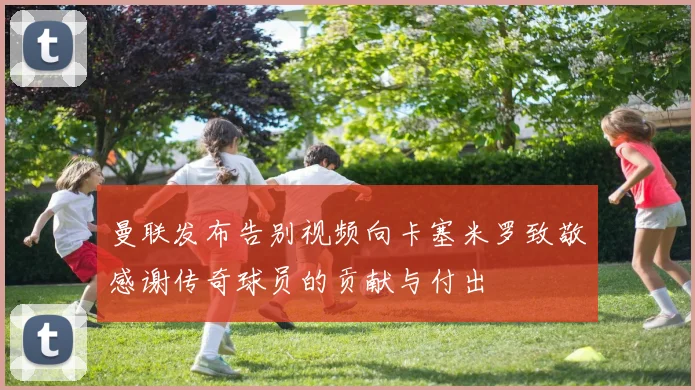 曼联发布告别视频向卡塞米罗致敬感谢传奇球员的贡献与付出