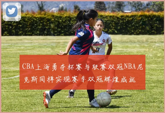 CBA上海勇夺杯赛与联赛双冠NBA尼克斯同样实现赛季双冠辉煌成就