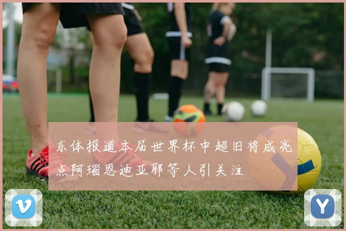 东体报道本届世界杯中超旧将成亮点阿瑙恩迪亚耶等人引关注