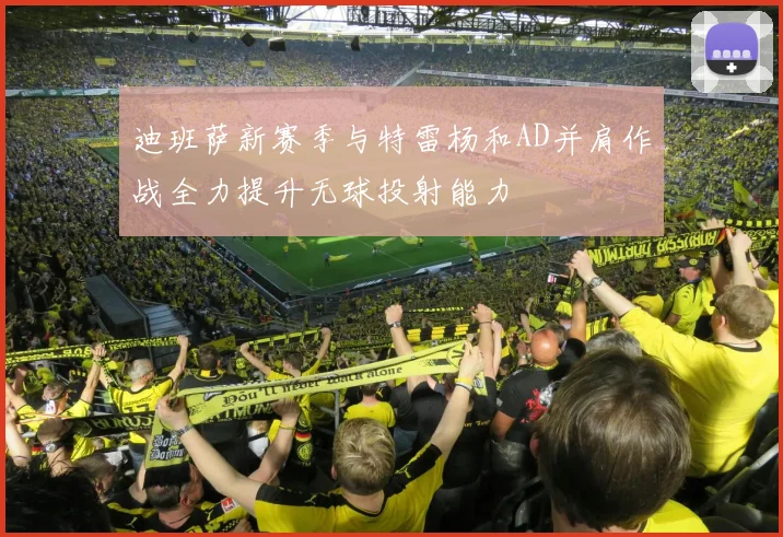 迪班萨新赛季与特雷杨和AD并肩作战全力提升无球投射能力