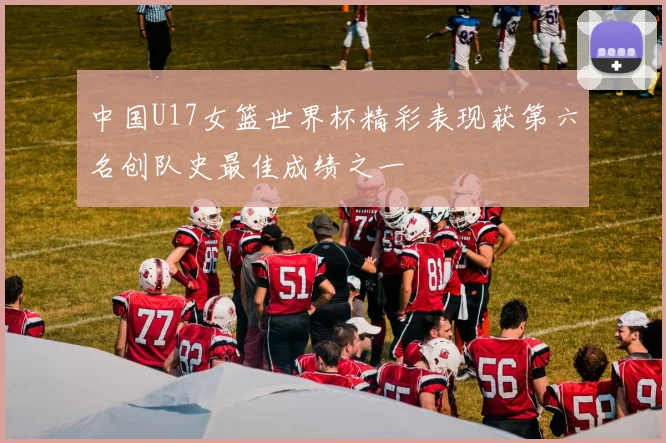中国U17女篮世界杯精彩表现获第六名创队史最佳成绩之一