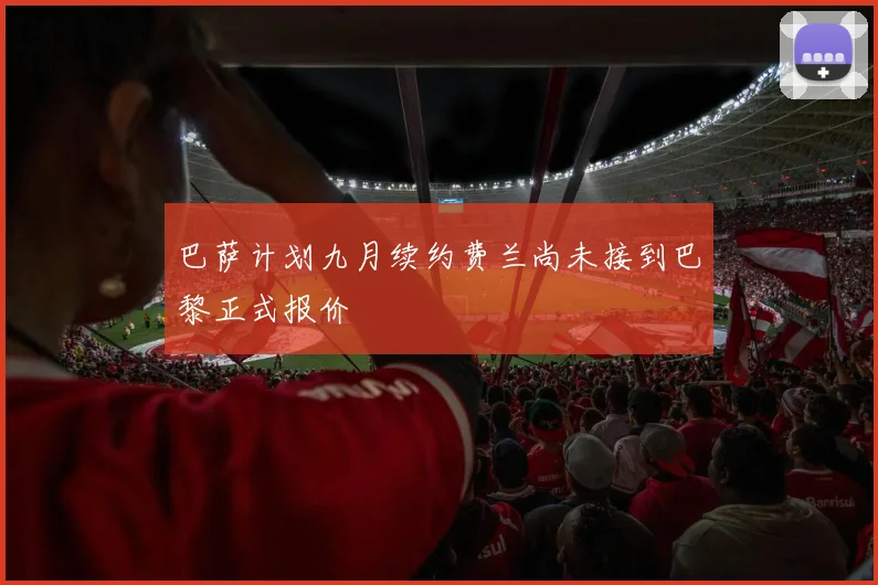 巴萨计划九月续约费兰尚未接到巴黎正式报价
