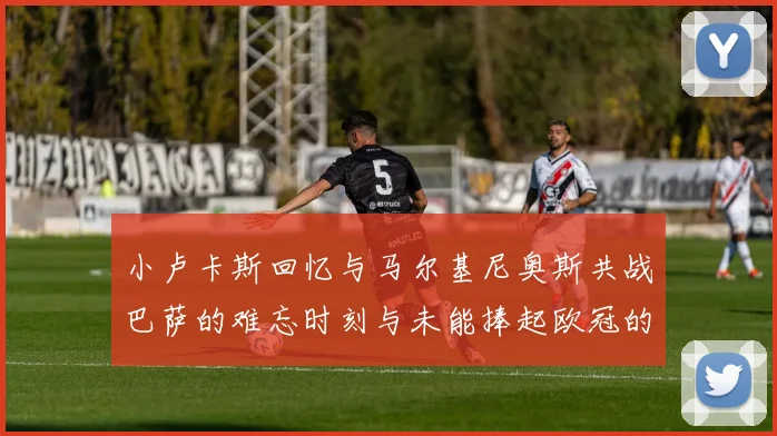 小卢卡斯回忆与马尔基尼奥斯共战巴萨的难忘时刻与未能捧起欧冠的遗憾