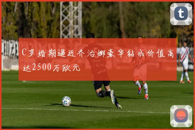 C罗婚期逼近乔治娜豪华钻戒价值高达2500万欧元