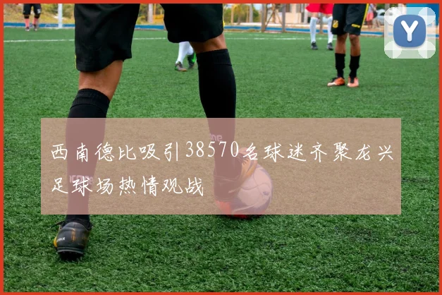 西南德比吸引38570名球迷齐聚龙兴足球场热情观战