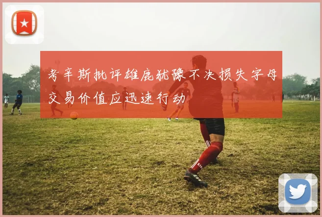 考辛斯批评雄鹿犹豫不决损失字母交易价值应迅速行动