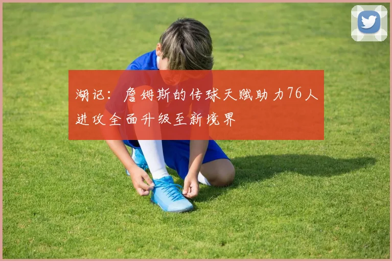 湖记：詹姆斯的传球天赋助力76人进攻全面升级至新境界
