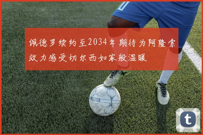 佩德罗续约至2034年期待为阿隆索效力感受切尔西如家般温暖