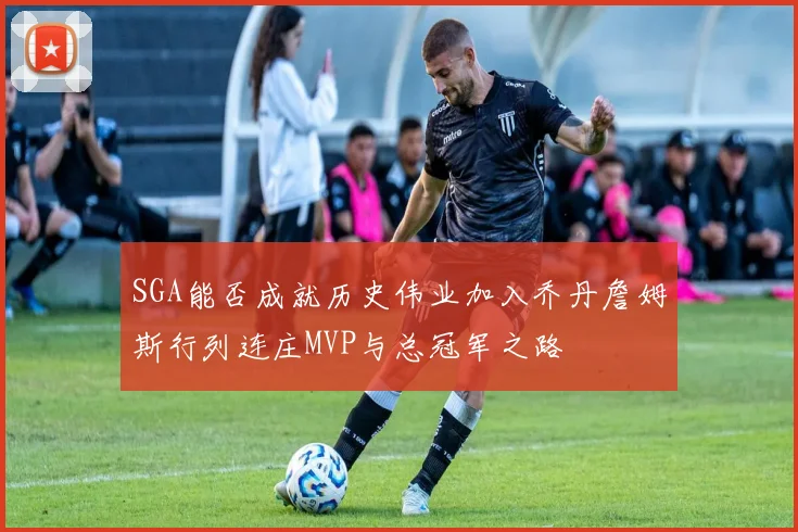 SGA能否成就历史伟业加入乔丹詹姆斯行列连庄MVP与总冠军之路
