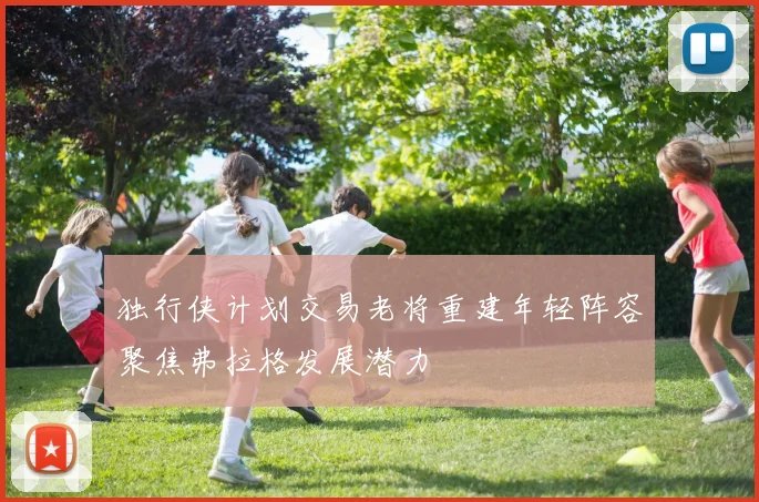 独行侠计划交易老将重建年轻阵容聚焦弗拉格发展潜力