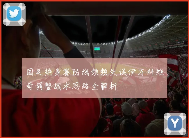 国足热身赛防线频频失误伊万科维奇调整战术思路全解析
