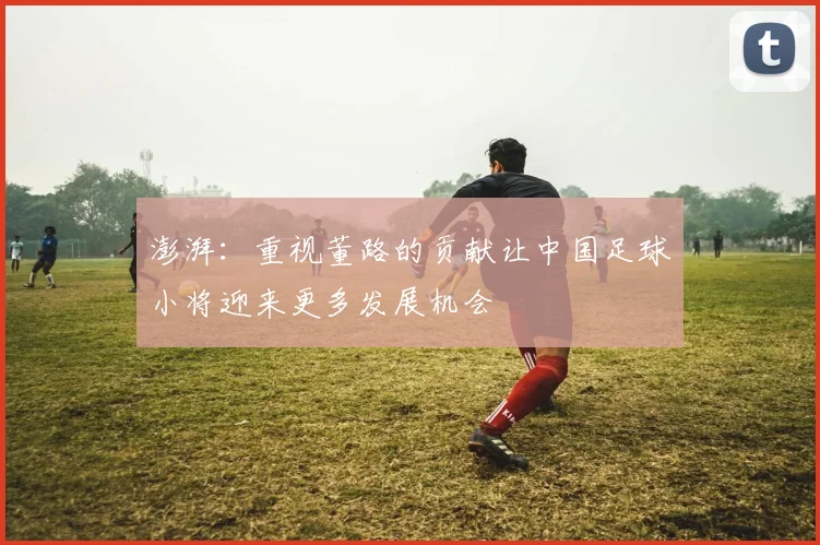 澎湃：重视董路的贡献让中国足球小将迎来更多发展机会