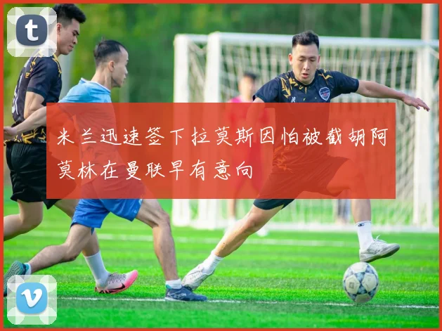 米兰迅速签下拉莫斯因怕被截胡阿莫林在曼联早有意向