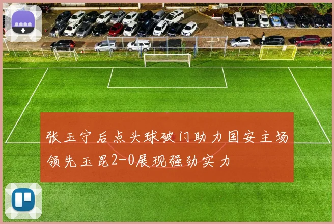 张玉宁后点头球破门助力国安主场领先玉昆2-0展现强劲实力