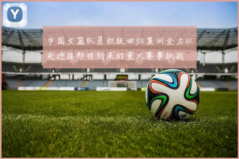 中国女篮队员积极回归集训全力以赴迎接即将到来的重大赛事挑战