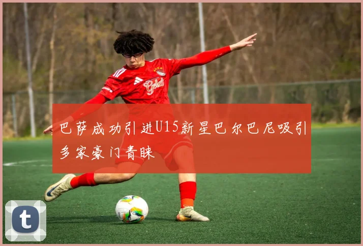 巴萨成功引进U15新星巴尔巴尼吸引多家豪门青睐