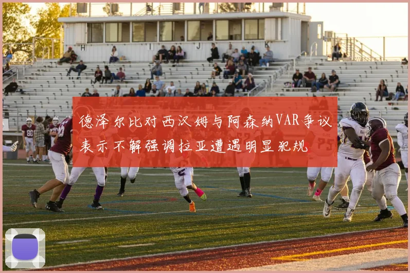 德泽尔比对西汉姆与阿森纳VAR争议表示不解强调拉亚遭遇明显犯规