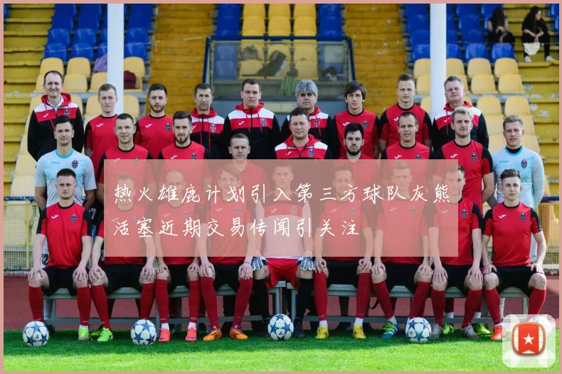 热火雄鹿计划引入第三方球队灰熊活塞近期交易传闻引关注