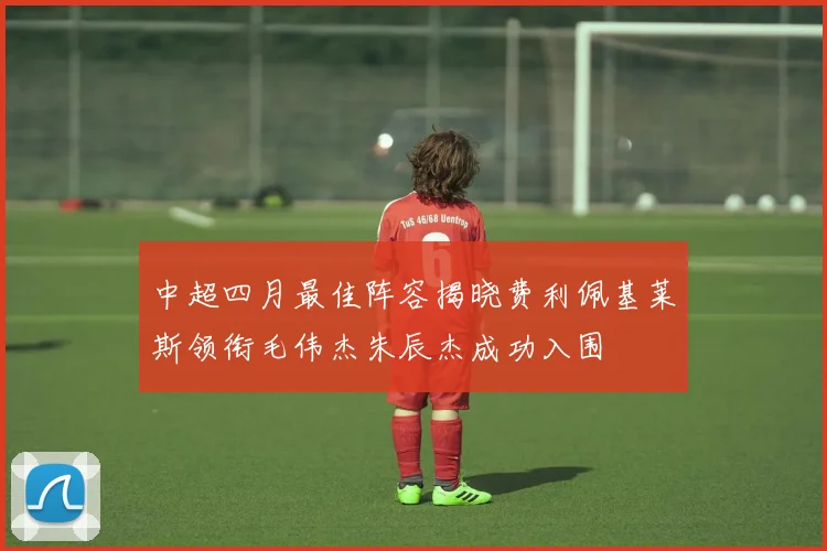 中超四月最佳阵容揭晓费利佩基莱斯领衔毛伟杰朱辰杰成功入围