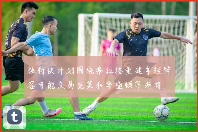 独行侠计划围绕弗拉格重建年轻阵容可能交易克莱和华盛顿等老将